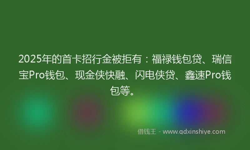 2025年的首卡招行金被拒有：福禄钱包贷、瑞信宝Pro钱包、现金侠快融、闪电侠贷、鑫速Pro钱包等。