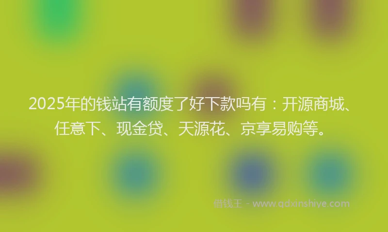 2025年的钱站有额度了好下款吗有：开源商城、任意下、现金贷、天源花、京享易购等。