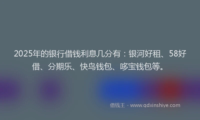 2025年的银行借钱利息几分有：银河好租、58好借、分期乐、快鸟钱包、哆宝钱包等。