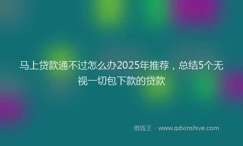 马上贷款通不过怎么办2025年推荐，总结5个无视一切包下款的贷款