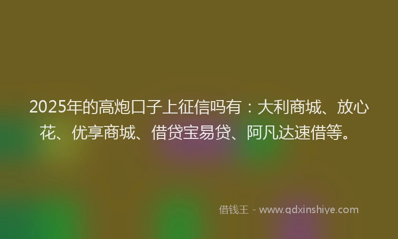 2025年的高炮口子上征信吗有：大利商城、放心花、优享商城、借贷宝易贷、阿凡达速借等。
