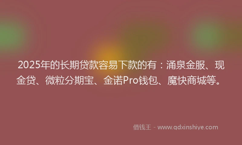 2025年的长期贷款容易下款的有：涌泉金服、现金贷、微粒分期宝、金诺Pro钱包、魔快商城等。