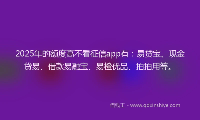 2025年的额度高不看征信app有：易贷宝、现金贷易、借款易融宝、易橙优品、拍拍用等。