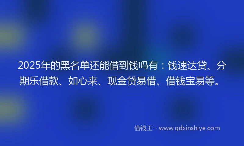2025年的黑名单还能借到钱吗有：钱速达贷、分期乐借款、如心来、现金贷易借、借钱宝易等。