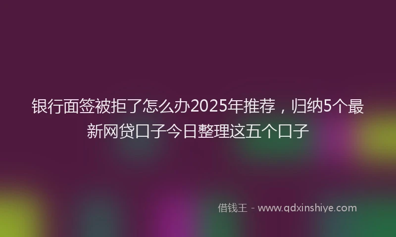 银行面签被拒了怎么办2025年推荐，归纳5个最新网贷口子今日整理这五个口子