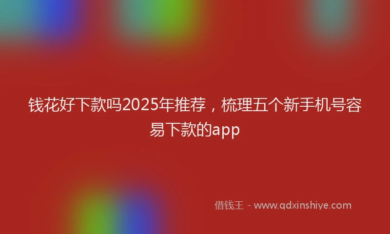 钱花好下款吗2025年推荐，梳理五个新手机号容易下款的app