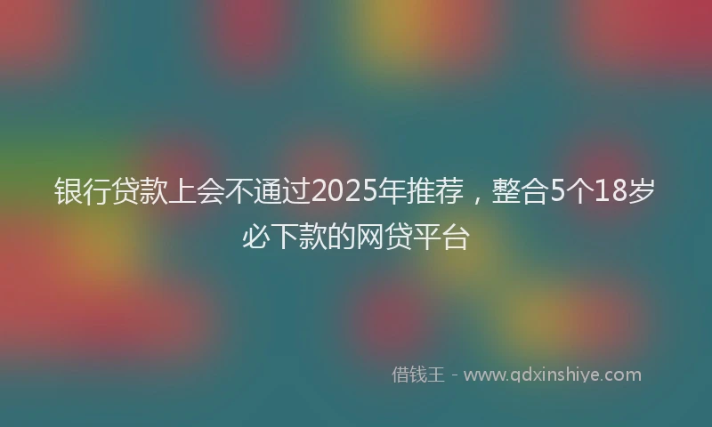银行贷款上会不通过2025年推荐，整合5个18岁必下款的网贷平台