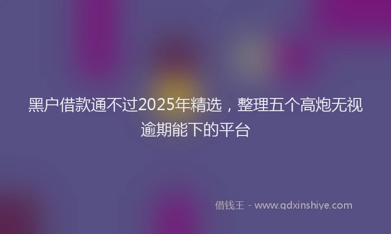 黑户借款通不过2025年精选，整理五个高炮无视逾期能下的平台