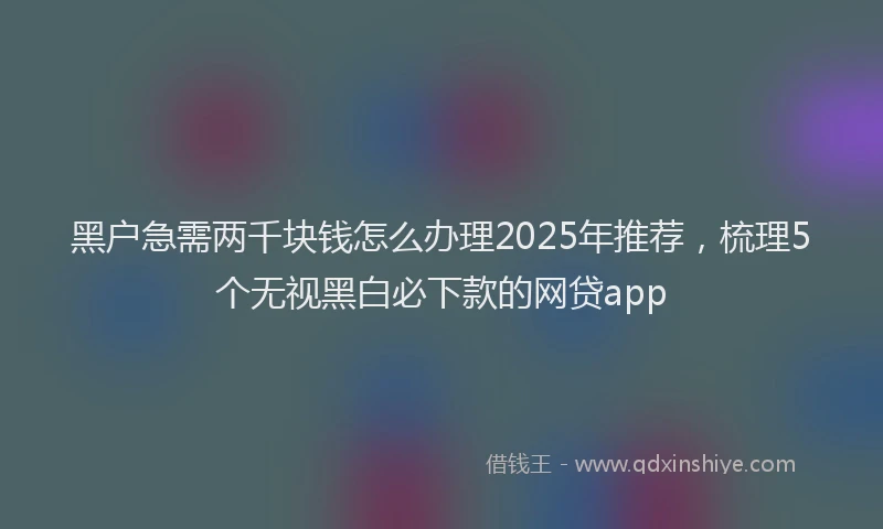 黑户急需两千块钱怎么办理2025年推荐，梳理5个无视黑白必下款的网贷app