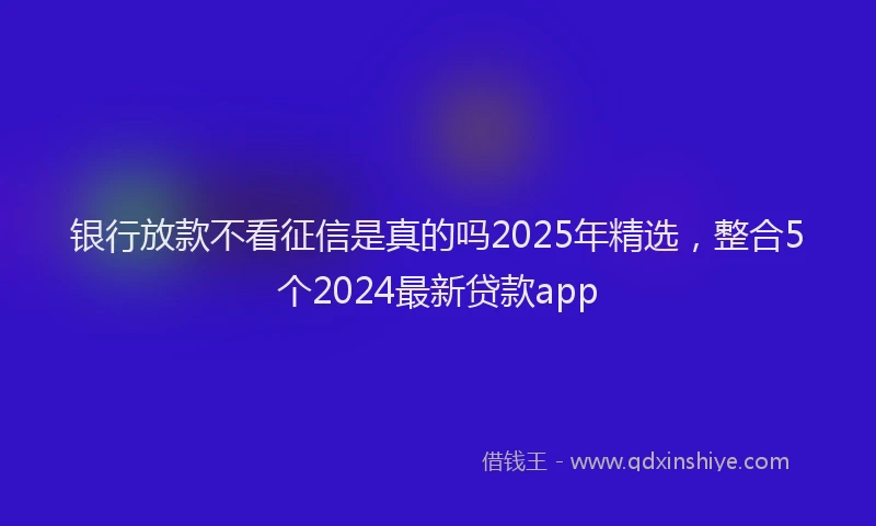 银行放款不看征信是真的吗2025年精选，整合5个2024最新贷款app