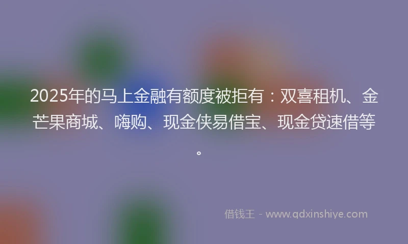 2025年的马上金融有额度被拒有：双喜租机、金芒果商城、嗨购、现金侠易借宝、现金贷速借等。