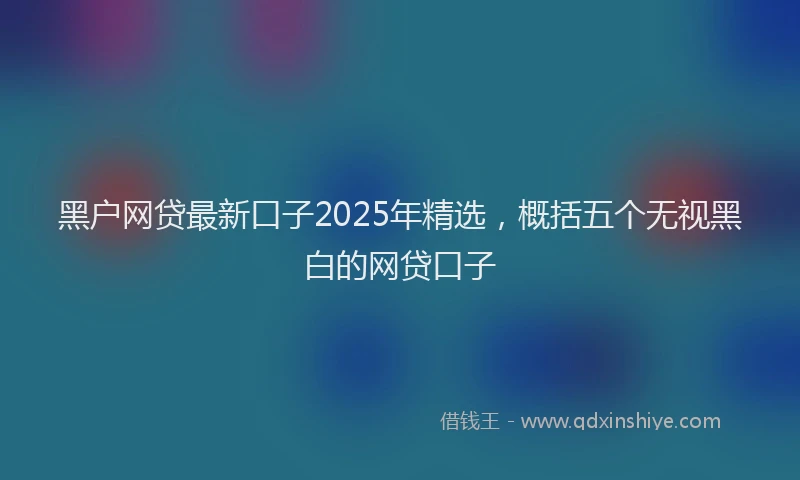 黑户网贷最新口子2025年精选，概括五个无视黑白的网贷口子