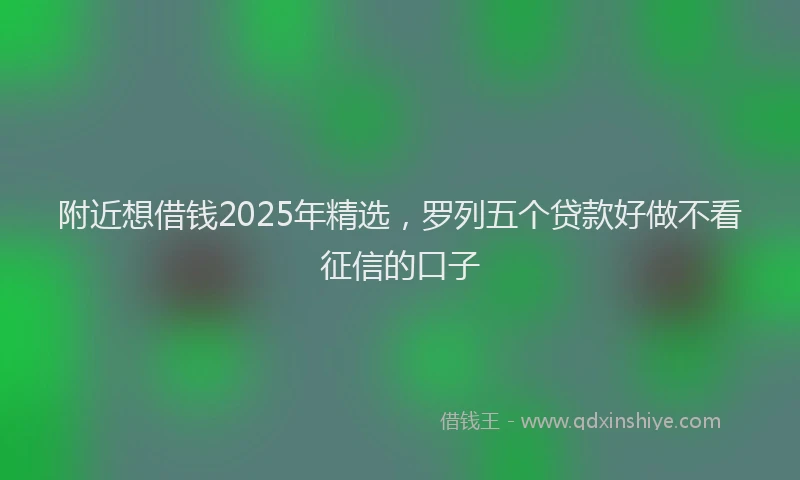 附近想借钱2025年精选，罗列五个贷款好做不看征信的口子