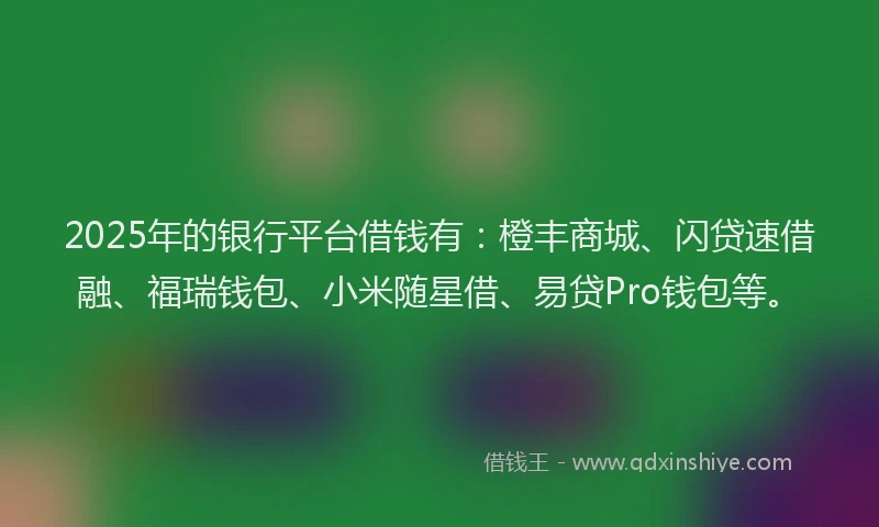 2025年的银行平台借钱有：橙丰商城、闪贷速借融、福瑞钱包、小米随星借、易贷Pro钱包等。