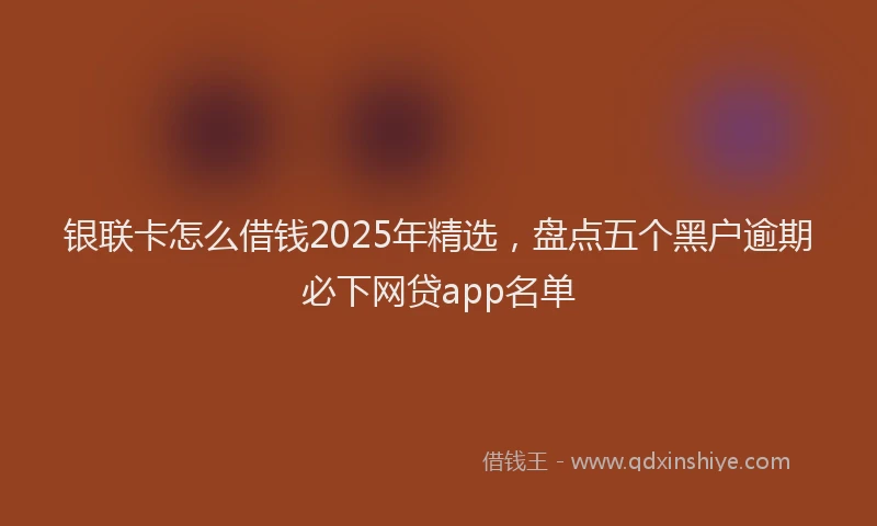 银联卡怎么借钱2025年精选，盘点五个黑户逾期必下网贷app名单