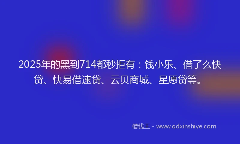2025年的黑到714都秒拒有：钱小乐、借了么快贷、快易借速贷、云贝商城、星愿贷等。