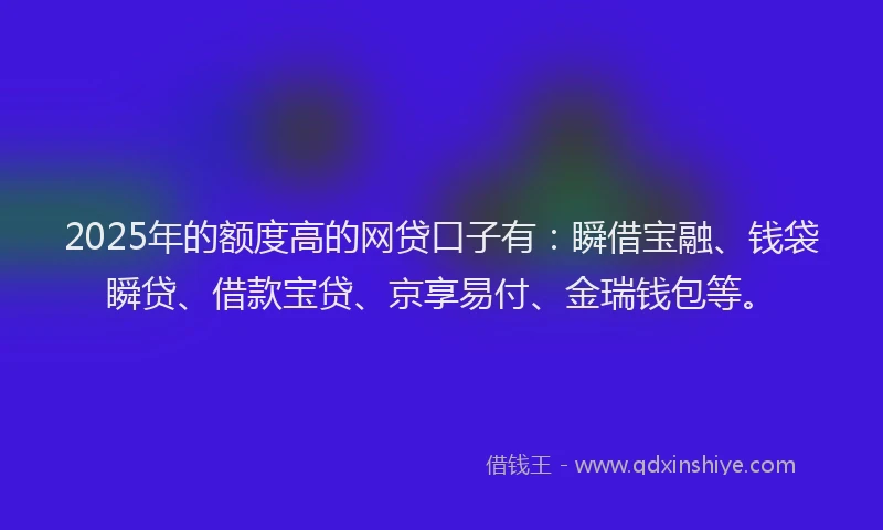 2025年的额度高的网贷口子有：瞬借宝融、钱袋瞬贷、借款宝贷、京享易付、金瑞钱包等。