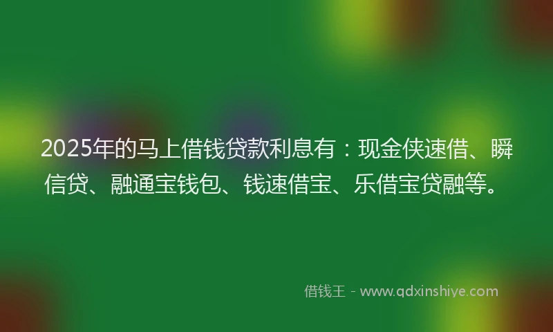 2025年的马上借钱贷款利息有：现金侠速借、瞬信贷、融通宝钱包、钱速借宝、乐借宝贷融等。
