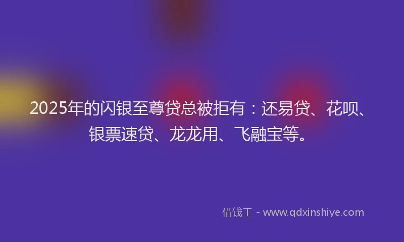 2025年的闪银至尊贷总被拒有：还易贷、花呗、银票速贷、龙龙用、飞融宝等。