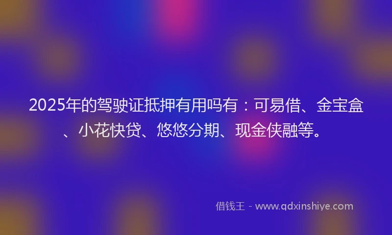 2025年的驾驶证抵押有用吗有：可易借、金宝盒、小花快贷、悠悠分期、现金侠融等。