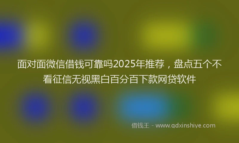 面对面微信借钱可靠吗2025年推荐，盘点五个不看征信无视黑白百分百下款网贷软件