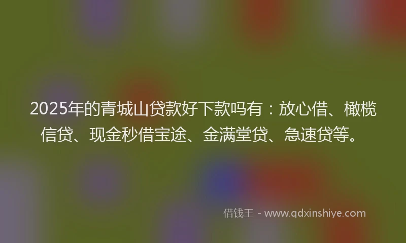 2025年的青城山贷款好下款吗有：放心借、橄榄信贷、现金秒借宝途、金满堂贷、急速贷等。