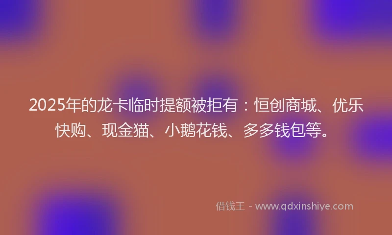 2025年的龙卡临时提额被拒有：恒创商城、优乐快购、现金猫、小鹅花钱、多多钱包等。