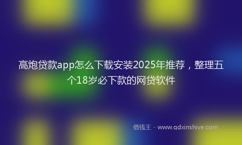 高炮贷款app怎么下载安装2025年推荐，整理五个18岁必下款的网贷软件