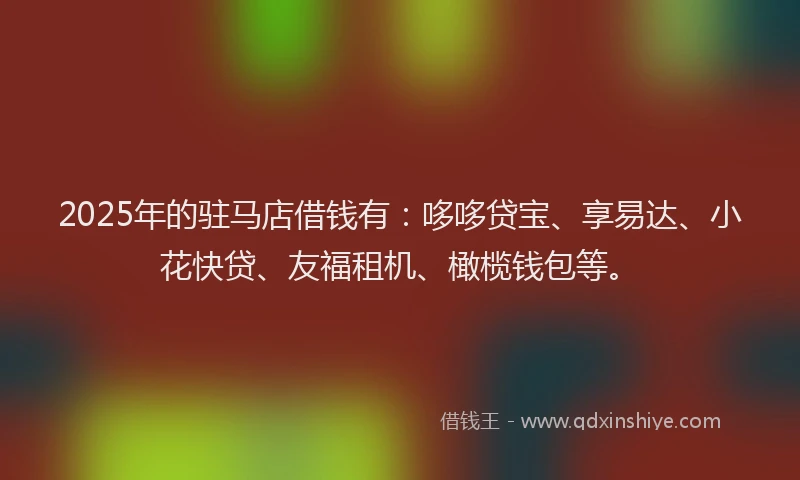 2025年的驻马店借钱有：哆哆贷宝、享易达、小花快贷、友福租机、橄榄钱包等。