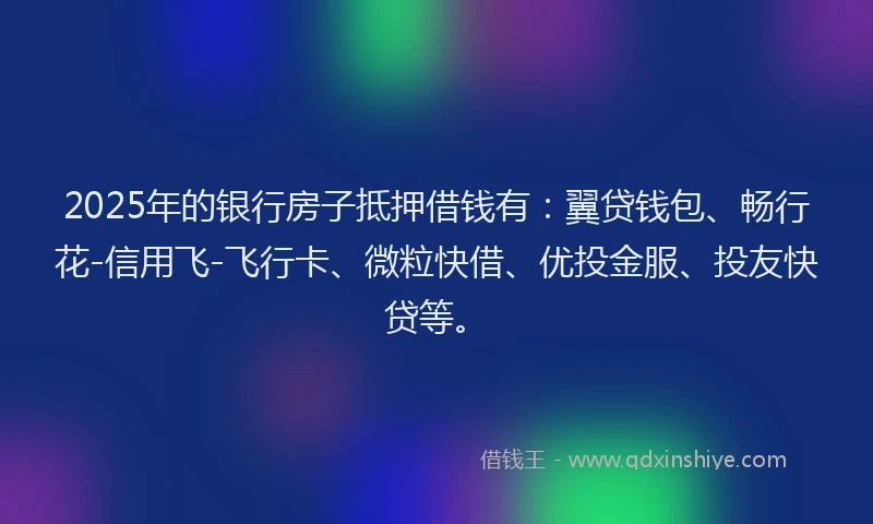 2025年的银行房子抵押借钱有：翼贷钱包、畅行花-信用飞-飞行卡、微粒快借、优投金服、投友快贷等。