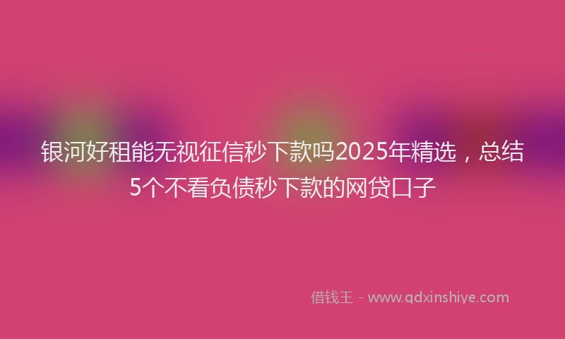 银河好租能无视征信秒下款吗2025年精选，总结5个不看负债秒下款的网贷口子