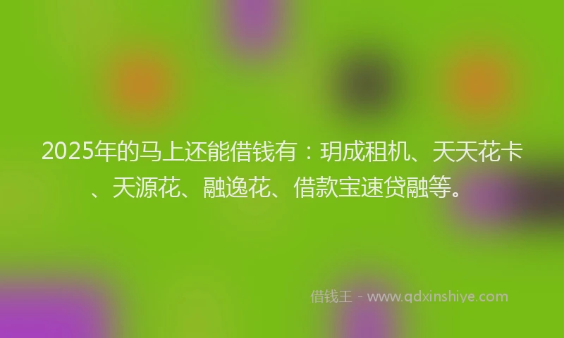 2025年的马上还能借钱有：玥成租机、天天花卡、天源花、融逸花、借款宝速贷融等。