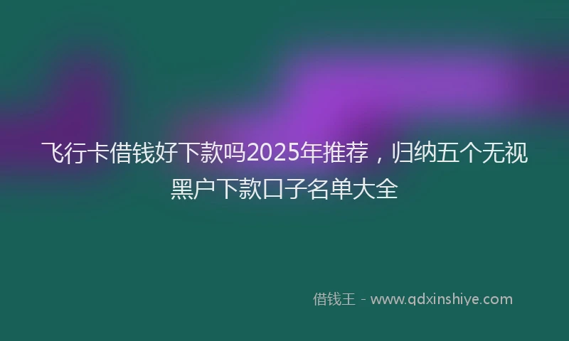 飞行卡借钱好下款吗2025年推荐，归纳五个无视黑户下款口子名单大全