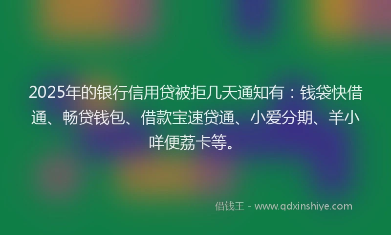 2025年的银行信用贷被拒几天通知有：钱袋快借通、畅贷钱包、借款宝速贷通、小爱分期、羊小咩便荔卡等。