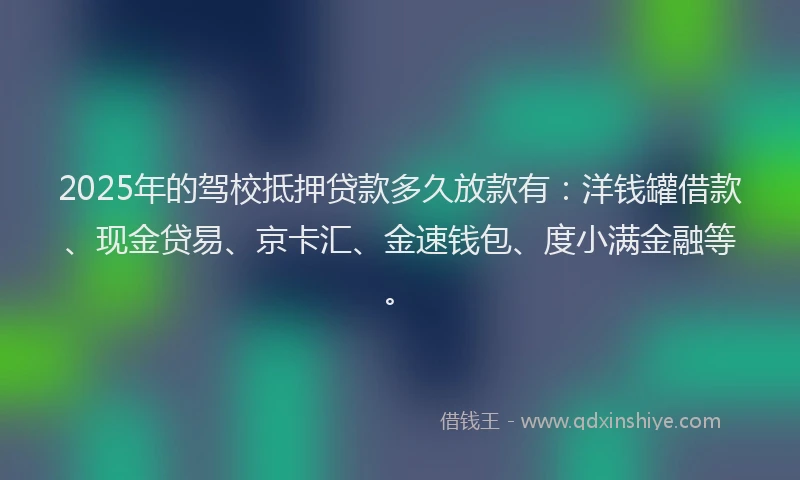 2025年的驾校抵押贷款多久放款有：洋钱罐借款、现金贷易、京卡汇、金速钱包、度小满金融等。