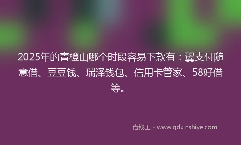 2025年的青橙山哪个时段容易下款有：翼支付随意借、豆豆钱、瑞泽钱包、信用卡管家、58好借等。