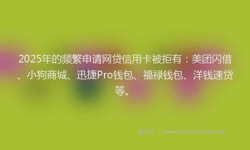 2025年的频繁申请网贷信用卡被拒有：美团闪借、小狗商城、迅捷Pro钱包、福禄钱包、洋钱速贷等。