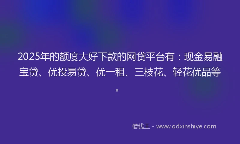 2025年的额度大好下款的网贷平台有：现金易融宝贷、优投易贷、优一租、三枝花、轻花优品等。