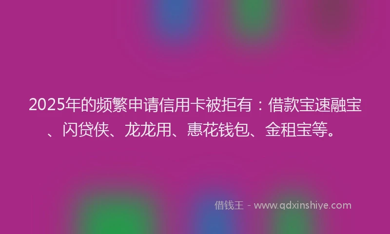 2025年的频繁申请信用卡被拒有：借款宝速融宝、闪贷侠、龙龙用、惠花钱包、金租宝等。