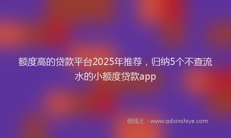 额度高的贷款平台2025年推荐，归纳5个不查流水的小额度贷款app