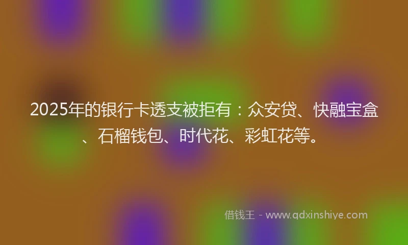 2025年的银行卡透支被拒有：众安贷、快融宝盒、石榴钱包、时代花、彩虹花等。