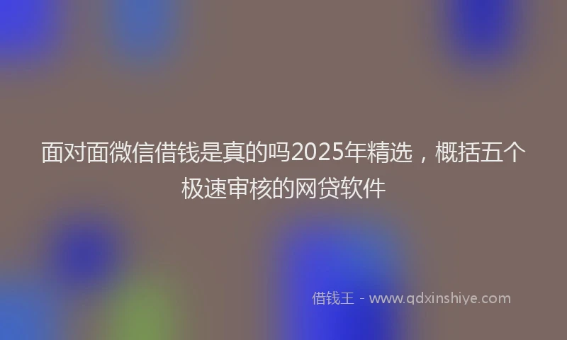 面对面微信借钱是真的吗2025年精选，概括五个极速审核的网贷软件