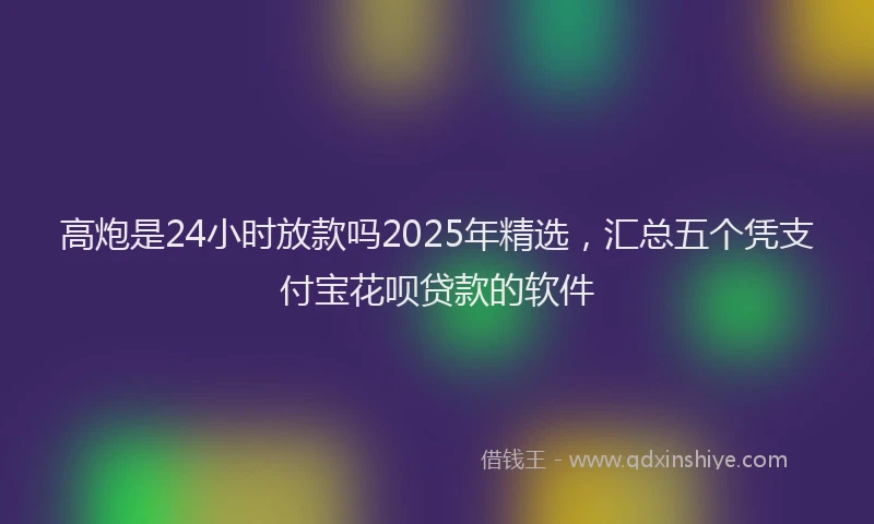 高炮是24小时放款吗2025年精选，汇总五个凭支付宝花呗贷款的软件