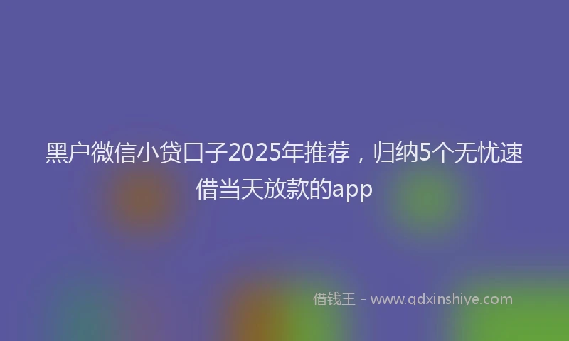 黑户微信小贷口子2025年推荐，归纳5个无忧速借当天放款的app