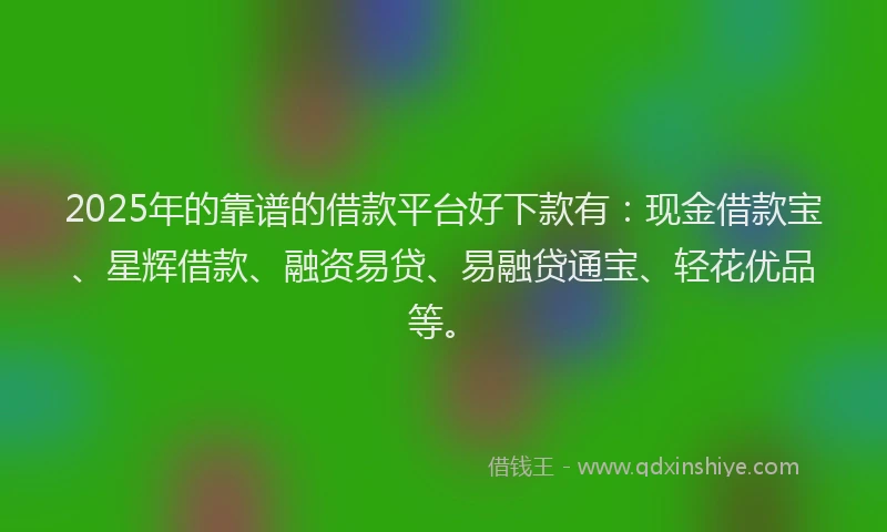 2025年的靠谱的借款平台好下款有：现金借款宝、星辉借款、融资易贷、易融贷通宝、轻花优品等。