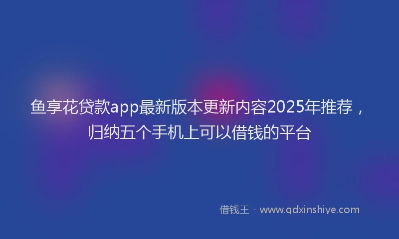 鱼享花贷款app最新版本更新内容2025年推荐，归纳五个手机上可以借钱的平台