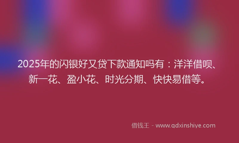2025年的闪银好又贷下款通知吗有：洋洋借呗、新一花、盈小花、时光分期、快快易借等。