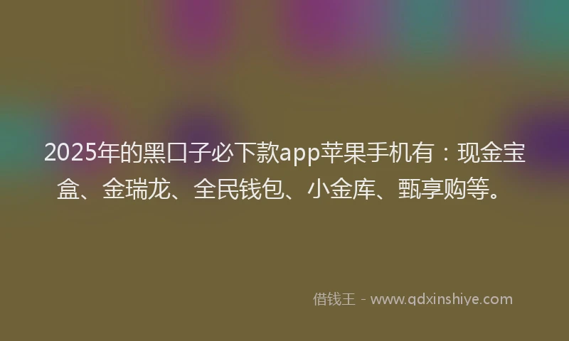 2025年的黑口子必下款app苹果手机有：现金宝盒、金瑞龙、全民钱包、小金库、甄享购等。