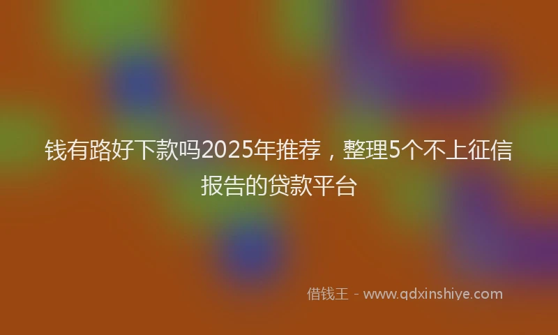 钱有路好下款吗2025年推荐，整理5个不上征信报告的贷款平台