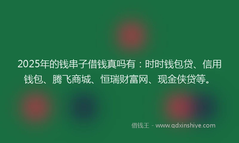 2025年的钱串子借钱真吗有：时时钱包贷、信用钱包、腾飞商城、恒瑞财富网、现金侠贷等。